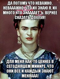 да потому что неважно, невааажно, что их знаю я, их много кто знаааает, ь, вернее сказать доххуя! для меня как-то ценнее в сегодняшем мииире, что они все и каждый знают меняааа!