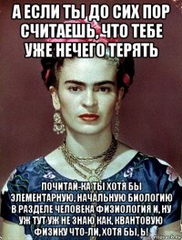 а если ты до сих пор считаешь, что тебе уже нечего терять почитай-ка ты хотя бы элементарную, начальную биологию в разделе человека физиология и, ну уж тут уж не знаю как, квантовую физику что-ли, хотя бы, ь!