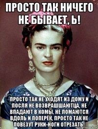 просто так ничего не бывает, ь! просто так не уходят из дому и посля не возврашшаютца, не впадают в комы, не ломаются вдоль и поперёк, просто так не повезут руки-ноги отрезать!