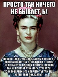 просто так ничего не бывает, ь! просто так не уходят из дому и посля не возврашшаютца, не впадают в комы, не ломаются вдоль и поперёк, просто так не повезут руки-ноги отрезать! удостоверение-то или чего ты там ещё хотел, тебе показать?!