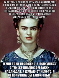 ну вот тебе сложно понять, что на самом деле с ними происходит и что они пытаются таким образом скрывать, что они имеют ввиду, когда улыбаютца и говорят или в припадках со звериным оскалом принимаются утверждать что-то наоборот? и мне тоже несложно, в психушках с тем же диагнозом таких наблюдая, я думаю от чего-то, я не получила бы такой опыт!