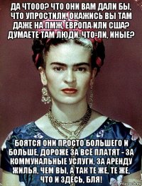 да чтооо? что они вам дали бы, что упростили, окажись вы там даже на пмж, европа или сша? думаете там люди, что-ли, иные? боятся они просто большего и больше, дороже за всё платят - за коммунальные услуги, за аренду жилья, чем вы, а так те же, те же, что и здесь, бля!