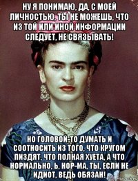 ну я понимаю, да, с моей личностью, ты не можешь, что из той или иной информации следует, не связывать! но головой-то думать и соотносить из того, что кругом пиздят, что полная хуета, а что нормально, ь, нор-ма, ты, если не идиот, ведь обязан!