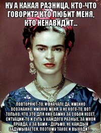 ну а какая разница, кто-что говорит? кто любит меня, кто ненавидит... повторяют-то, и вначале да, именно осознанно, именно меня, а не кого-то, вот только, что это для них самих за собой несёт, ситуации-то и суть у каждого разные, за мной правда, а за вами - дерьмо, не каждый задумывается, поэтому такое и выходит...