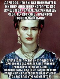 да чтооо, что вы все понимаете в жизни? унижение? кого? тех, кто лучше тебя - зачем, так унижаешь себя, тех кто хуже - нравится говном мазаться? какая ебля, при ебле мозг одного и другого не соединяется, на турники и тренажёры тогда уж идите. властвовать? над кем? над всем этим стадом вам властвовать нравиться?! это у вас власьтю называется?