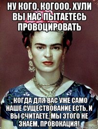 ну кого, когооо, хули вы нас пытаетесь провоцировать , когда для вас уже само наше существование есть, и вы считаете, мы этого не знаем, провокация!