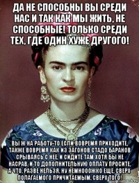 да не способны вы среди нас и так как мы жить, не способные! только среди тех, где один хуже другого! вы ж на работу-то если вовремя приходите, также вовремя как из загонов стадо баранов срываясь с неё, и сидите там хотя бы не насрав, и то дополнительную оплату просите, а что, разве нельзя, ну немнооожко ещё, сверх полагаемого причитаемым, сверх того!