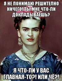 я не понимаю решително ничего! ты мне что-ли докладываешь? я что-ли у вас главная-то?! или чё?!