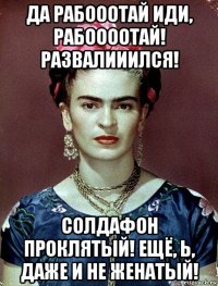 да рабооотай иди, рабоооотай! развалииился! солдафон проклятый! ещё, ь, даже и не женатый!