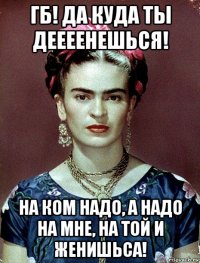 гб! да куда ты деееенешься! на ком надо, а надо на мне, на той и женишьса!