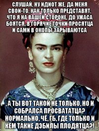 слушай, ну идиот же, да меня свои-то, как только представят, что я на вашей стороне, до ужаса боятся, в горячие точки просятца и сами в окопы зарываютса , а ты вот такой не только, но и собралса просвататца? нормально, чё, гб, где только и кем такие дэбилы плодятца?!