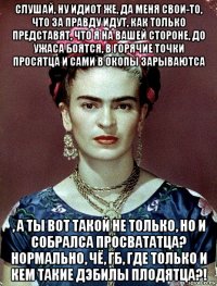 слушай, ну идиот же, да меня свои-то, что за правду идут, как только представят, что я на вашей стороне, до ужаса боятся, в горячие точки просятца и сами в окопы зарываютса , а ты вот такой не только, но и собралса просвататца? нормально, чё, гб, где только и кем такие дэбилы плодятца?!