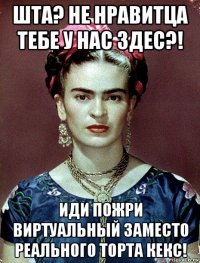 шта? не нравитца тебе у нас здес?! иди пожри виртуальный заместо реального торта кекс!