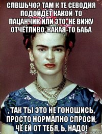 слвшьчо? там к те севодня подойдёт какой-то пацанчик или это, не вижу отчётливо, какая-то баба , так ты это не гоношись, просто нормално спроси, чё ей от тебя, ь, надо!