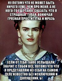 ну потому что не может быть ничего хуже, чем про меня, а не кого-то ещё такое сказать, что я страшная, тупая, вонючая грязная проститутка и мразь если от тебя такое услышали, значит с тобой всё, потому что что я представляю из себя на самом деле известно без исключений и допущений, ь!