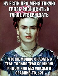 ну если про меня такую грязь разносить и такое утверждать , что же можно сказать о тебе, только тебя со мною рядом или без увидев и сравнив-то, ь?!