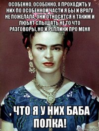 особенно, особенно, а проходить у них по особенной части я бы и врагу не пожелала, они относятся к таким и любят слышать не то что разговоры, но и реплики про меня , что я у них баба полка!