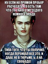 ну если на прямой пробор расчесать, то есть там что-то такого же седого немного вроде , типа того, что ты получил, когда переивал всё это, и дааа, не в тюрьме, ь, а на свободе!