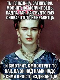 ты гляди-ка, заткнулса, молчит, но молчит ведь, падла, так, как-будто ему снова что-то не нравитца , и смотрит, смооотрит-то как, да он над нами надо всеми просто издеваетца!