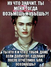 ну что значит, ты меня тогда возьмёшь и убьёшь?! ты кто я и что с тобой, даже если допустят, сделают после отчётливо, бля, осознаёшь?