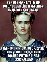 ну что значит, ты меня тогда возьмёшь и убьёшь?! ну детский же сааад! ты кто я и что с тобой, даже если допустят, сделают после отчётливо, бля, осознаёшь?