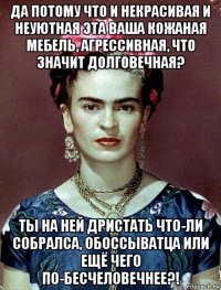 да потому что и некрасивая и неуютная эта ваша кожаная мебель, агрессивная, что значит долговечная? ты на ней дристать что-ли собралса, обоссыватца или ещё чего по-бесчеловечнее?!