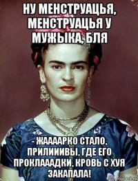 ну менструацья, менструацья у мужыка, бля - жаааарко стало, прилииивы, где его проклааадки, кровь с хуя закапала!