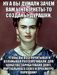 ну а вы думали зачем вам ынтырнеты-то созданы, дурашки, , чтобы вы всех почитывая и взламывая рассекречивали, для удобства, заробатованя денге, виртуальноага сексу и просмотра порнушки?