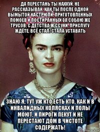 да перестань ты наххуй, не рассказывай, как ты после одной вымытой кастрюли, приготовленных помоев и постиранных за собою же трусов, с детства ж ссуки, прислугу ждёте, всё стал/стала уставать знаю я, тут уж кто есть кто, как и в инвалидных колясках и полы моют, и пироги пекут и не перестают дом в чистоте содержать!