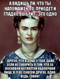 а видишь ли, что ты напомажен-то, приодет и гладко выбрит - это одно , другое, что в душе у тебя, даже если не говорить о том, что за восковой натянутой оболочкой лица, в теле, совсем другое, одно, ведь, говно!