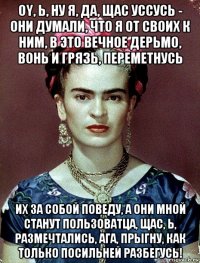 oy, ь, ну я, да, щас уссусь - они думали, что я от своих к ним, в это вечное дерьмо, вонь и грязь, переметнусь их за собой поведу, а они мной станут пользоватца, щас, ь, размечтались, ага, прыгну, как только посильней разбегусь!