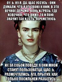 oy, ь, ну я, да, щас уссусь - они думали, что я от своих к ним, в это вечное дерьмо, вонь и грязь, где извечное, что вижу, то и пою, значит так и есть, переметнусь их за собой поведу, а они мной станут пользоватца, щас, ь, размечтались, ага, прыгну, как только посильней разбегусь!