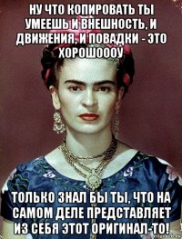 ну что копировать ты умеешь и внешность, и движения, и повадки - это хорошоооу только знал бы ты, что на самом деле представляет из себя этот оригинал-то!