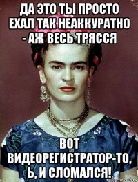 да это ты просто ехал так неаккуратно - аж весь трясся вот видеорегистратор-то, ь, и сломался!