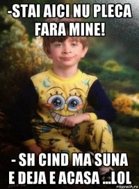 -stai aici nu pleca fara mine! - sh cind ma suna e deja e acasa ...lol