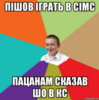 пішов іграть в сімс пацанам сказав шо в кс