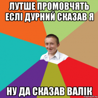 лутше промовчять еслі дурний сказав я ну да сказав валік