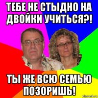 тебе не стыдно на двойки учиться?! ты же всю семью позоришь!