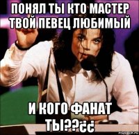 понял ты кто мастер твой певец любимый и кого фанат ты??¿¿