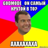 godmode_on самый крутой в то? ахахахаха