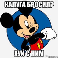 калуга бросил? хуй с ним