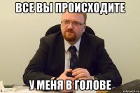 все вы происходите у меня в голове