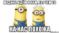 мадина идём к нам, ты чем то на нас похожа