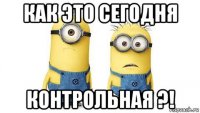 как это сегодня контрольная ?!