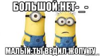 большой:нет-_- малый:ты ведил жопу ту