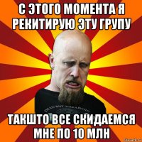 с этого момента я рекитирую эту групу такшто все скидаемся мне по 10 млн