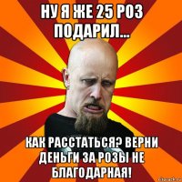 ну я же 25 роз подарил... как расстаться? верни деньги за розы не благодарная!