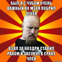 был я с чубом очень важный но меня побрил чечен взял за ноздри ставил раком и засунул в сраку член