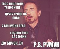 твоє лице коли ти позичив  а він купив рево до бичок..)))   і відніс його за столик P.S. Румун другу гроші на пиво 