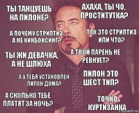 ты танцуешь на пилоне? ахаха, ты чо, проститутка? ты жи девачка, а не шлюха а сколько тебе платят за ночь? пилон это шест тип? а твой парень не ревнует? а у тебя установлен пилон дома? точно куртизанка а почему стриптиз, а не кикбоксинг? так это стриптиз или что?